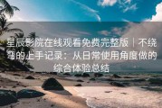 星辰影院在线观看免费完整版｜不绕弯的上手记录：从日常使用角度做的综合体验总结
