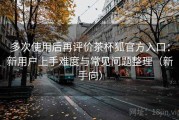 多次使用后再评价茶杯狐官方入口：新用户上手难度与常见问题整理（新手向）
