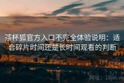 茶杯狐官方入口不完全体验说明：适合碎片时间还是长时间观看的判断