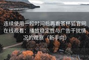 连续使用一段时间后再看茶杯狐官网在线观看：播放稳定性与广告干扰情况的观察（新手向）