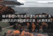柚子影视tv到底适不适合长期用？多次回访后的体验变化记录（长期体验）