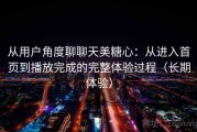 从用户角度聊聊天美糖心：从进入首页到播放完成的完整体验过程（长期体验）