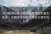 可可影视tv版下载高频使用后的真实结论：长期使用后的可靠性与便利性分析