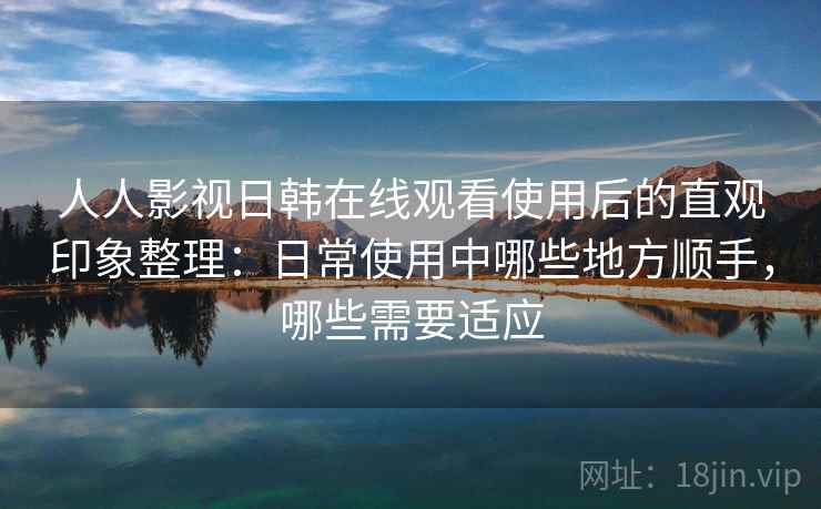人人影视日韩在线观看使用后的直观印象整理：日常使用中哪些地方顺手，哪些需要适应