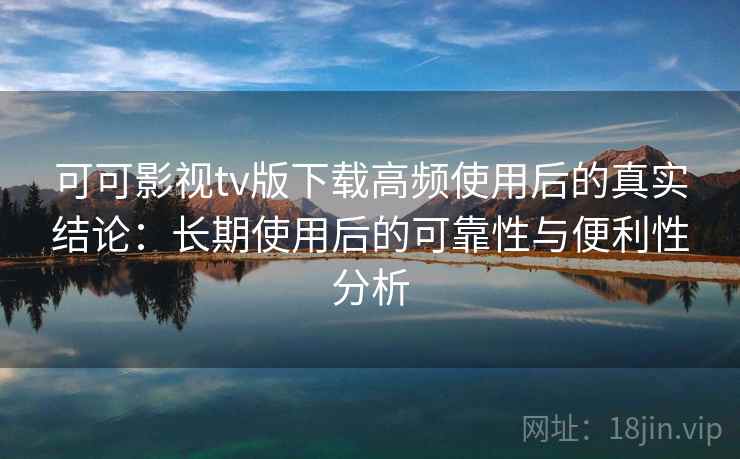 可可影视tv版下载高频使用后的真实结论：长期使用后的可靠性与便利性分析