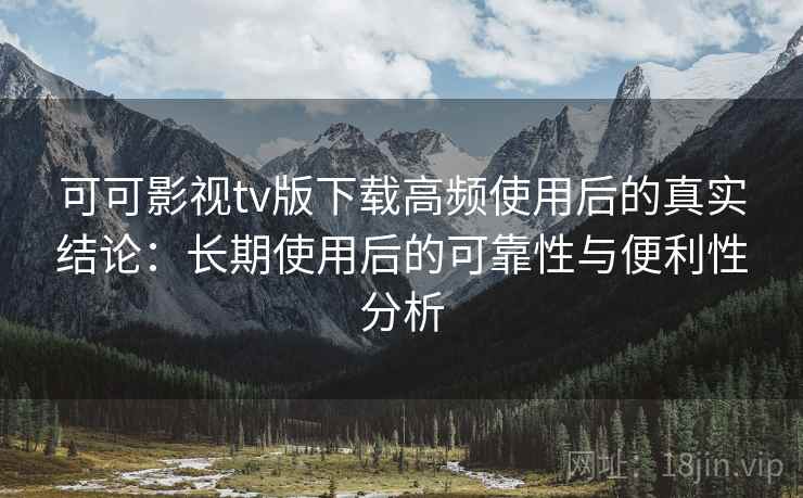可可影视tv版下载高频使用后的真实结论：长期使用后的可靠性与便利性分析