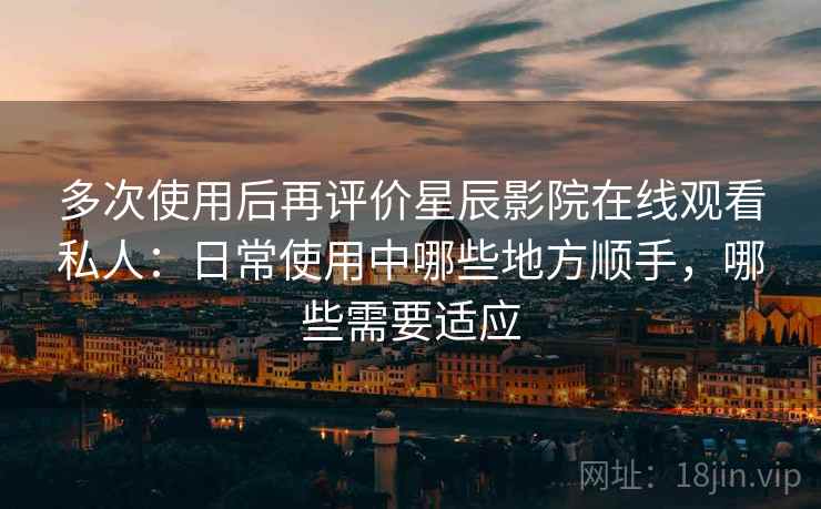 多次使用后再评价星辰影院在线观看私人：日常使用中哪些地方顺手，哪些需要适应