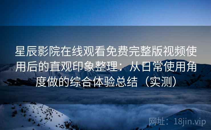 星辰影院在线观看免费完整版视频使用后的直观印象整理：从日常使用角度做的综合体验总结（实测）