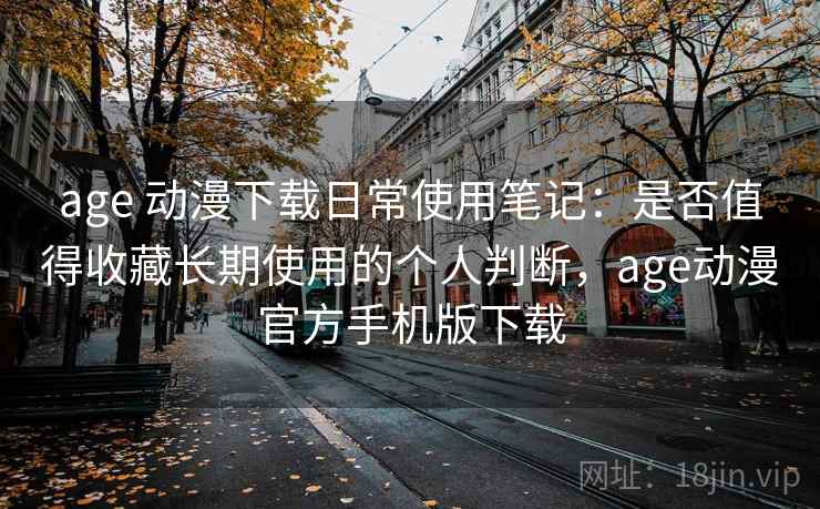 age 动漫下载日常使用笔记：是否值得收藏长期使用的个人判断，age动漫官方手机版下载