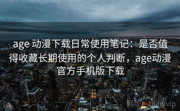 age 动漫下载日常使用笔记：是否值得收藏长期使用的个人判断，age动漫官方手机版下载