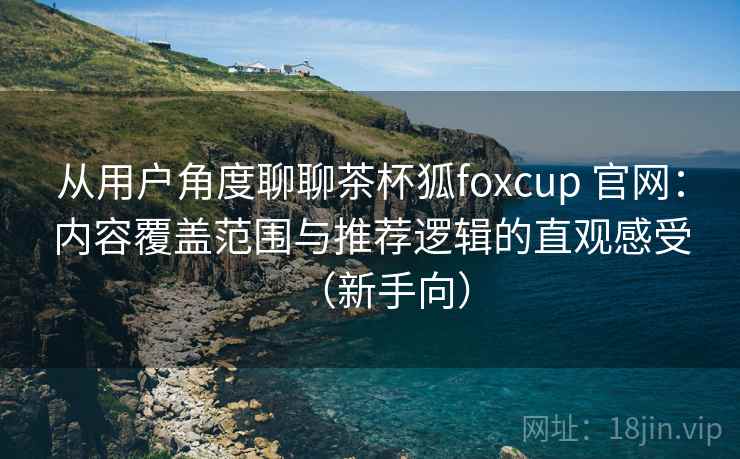从用户角度聊聊茶杯狐foxcup 官网：内容覆盖范围与推荐逻辑的直观感受（新手向）