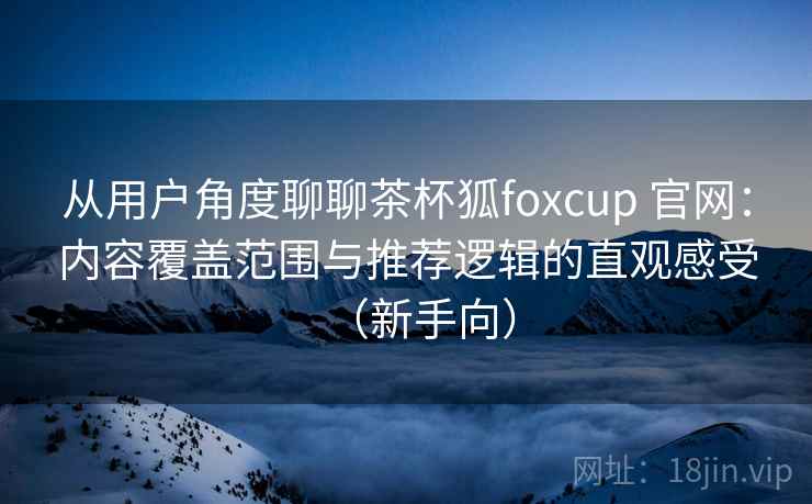 从用户角度聊聊茶杯狐foxcup 官网：内容覆盖范围与推荐逻辑的直观感受（新手向）