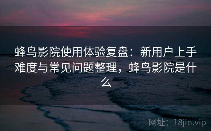 蜂鸟影院使用体验复盘:新用户上手难度与常见问题整理,蜂鸟影院是什么 蜂鸟影院使用体验复盘:新用户上手难度与常见问题整理,蜂鸟影院是什么