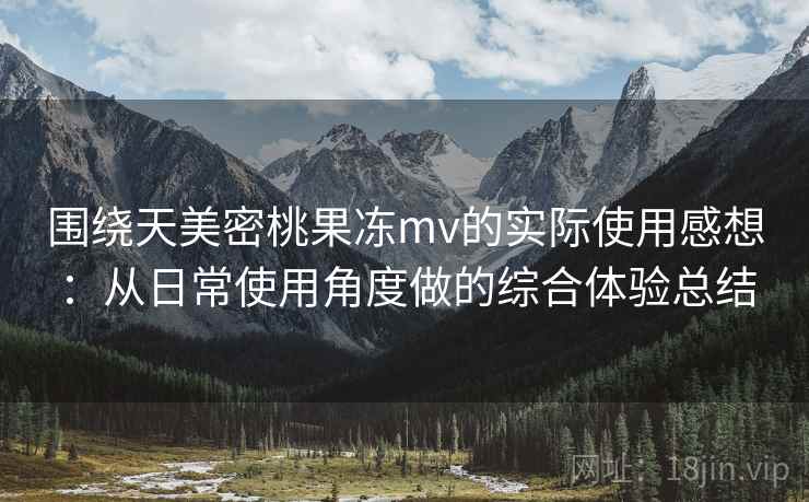 围绕天美密桃果冻mv的实际使用感想：从日常使用角度做的综合体验总结