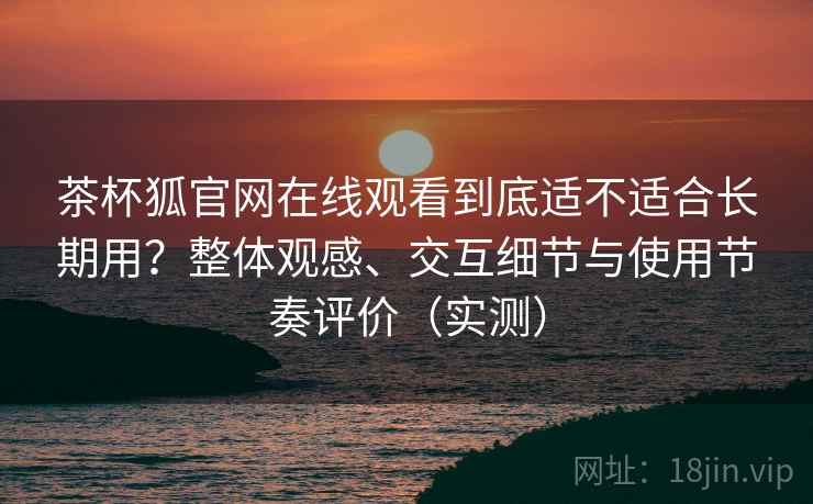 茶杯狐官网在线观看到底适不适合长期用?整体观感、交互细节与使用节奏评价(实测) 茶杯狐官网在线观看到底适不适合长期用?整体观感、交互细节与使用节奏评价(实测)