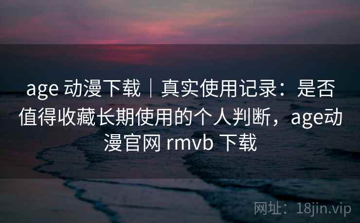 age 动漫下载｜真实使用记录：是否值得收藏长期使用的个人判断，age动漫官网 rmvb 下载