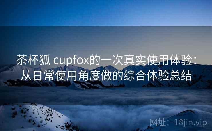 茶杯狐 cupfox的一次真实使用体验：从日常使用角度做的综合体验总结