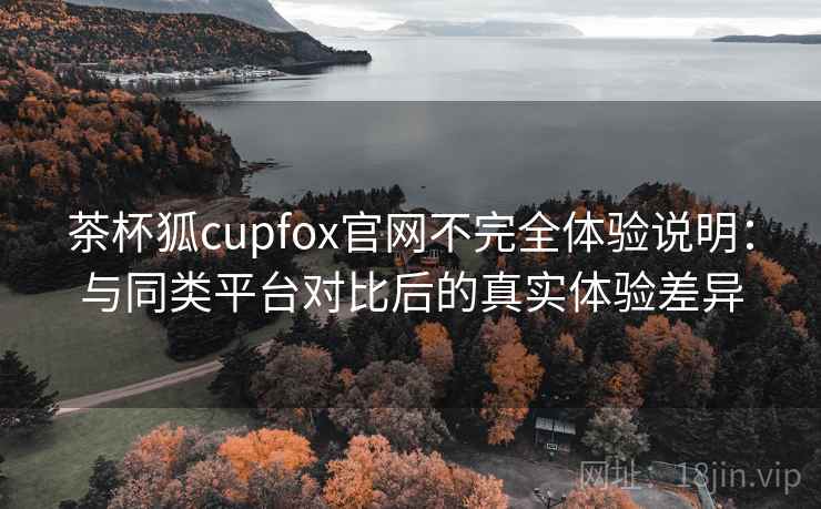 茶杯狐cupfox官网不完全体验说明：与同类平台对比后的真实体验差异