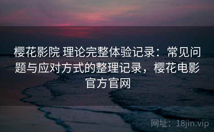 樱花影院 理论完整体验记录：常见问题与应对方式的整理记录，樱花电影官方官网