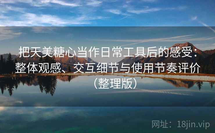把天美糖心当作日常工具后的感受:整体观感、交互细节与使用节奏评价(整理版) 把天美糖心当作日常工具后的感受:整体观感、交互细节与使用节奏评价(整理版)