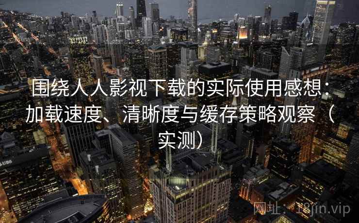 围绕人人影视下载的实际使用感想：加载速度、清晰度与缓存策略观察（实测）