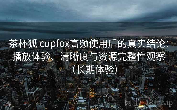 茶杯狐 cupfox高频使用后的真实结论：播放体验、清晰度与资源完整性观察（长期体验）