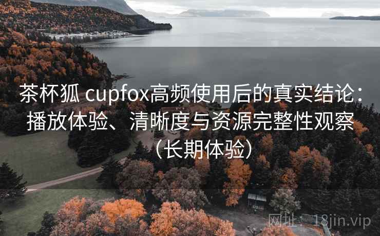 茶杯狐 cupfox高频使用后的真实结论：播放体验、清晰度与资源完整性观察（长期体验）
