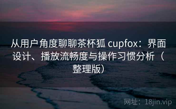 从用户角度聊聊茶杯狐 cupfox：界面设计、播放流畅度与操作习惯分析（整理版）