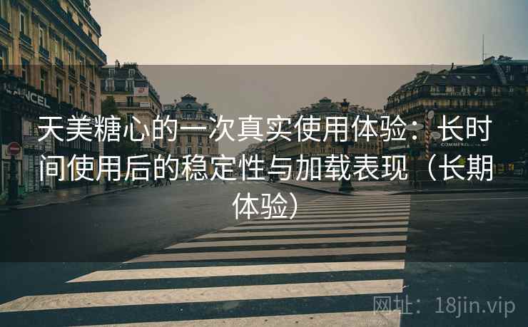 天美糖心的一次真实使用体验：长时间使用后的稳定性与加载表现（长期体验）