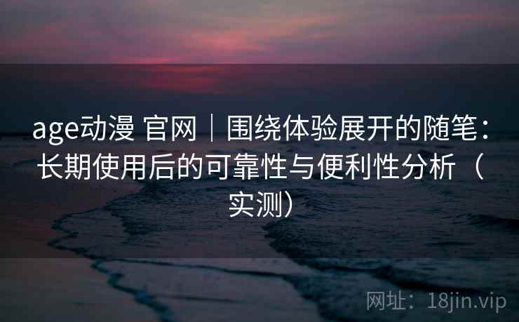 age动漫 官网｜围绕体验展开的随笔：长期使用后的可靠性与便利性分析（实测）