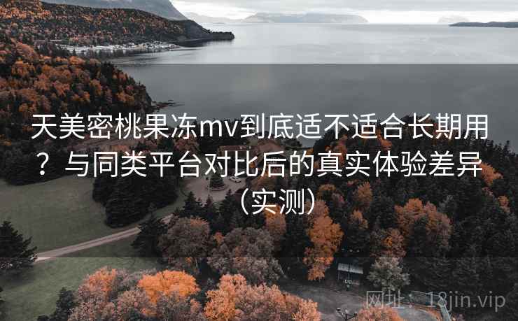 天美密桃果冻mv到底适不适合长期用？与同类平台对比后的真实体验差异（实测）