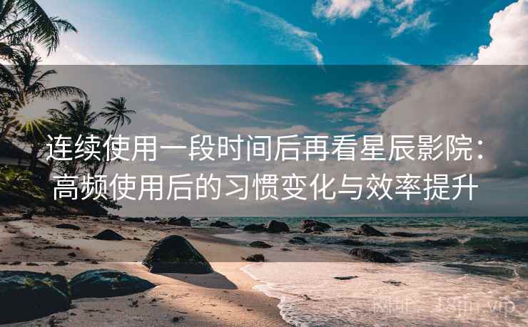 连续使用一段时间后再看星辰影院：高频使用后的习惯变化与效率提升