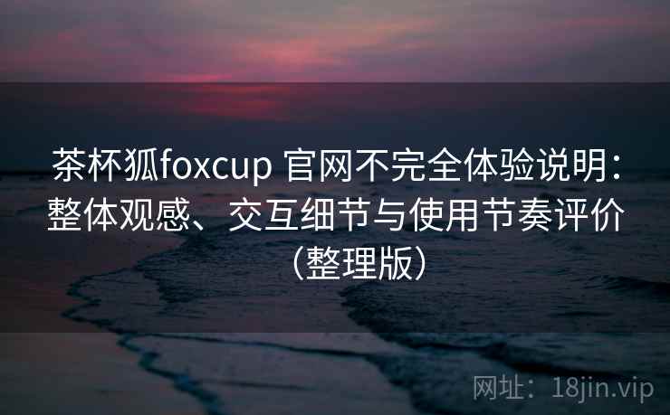 茶杯狐foxcup 官网不完全体验说明：整体观感、交互细节与使用节奏评价（整理版）