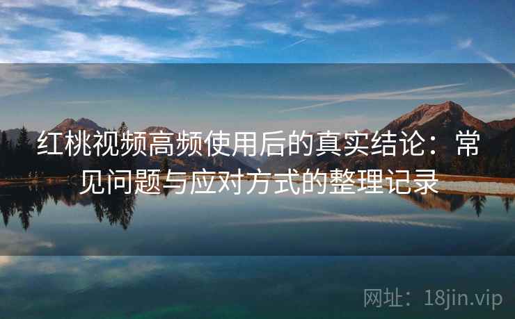 红桃视频高频使用后的真实结论：常见问题与应对方式的整理记录