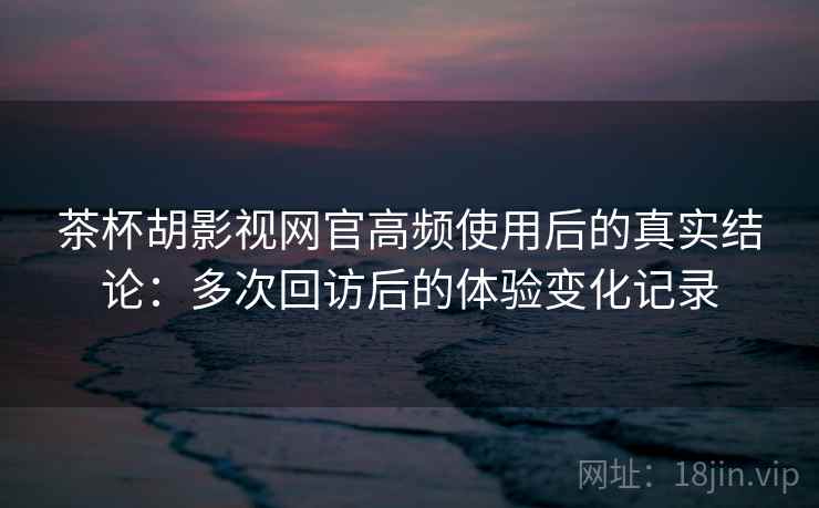 茶杯胡影视网官高频使用后的真实结论：多次回访后的体验变化记录