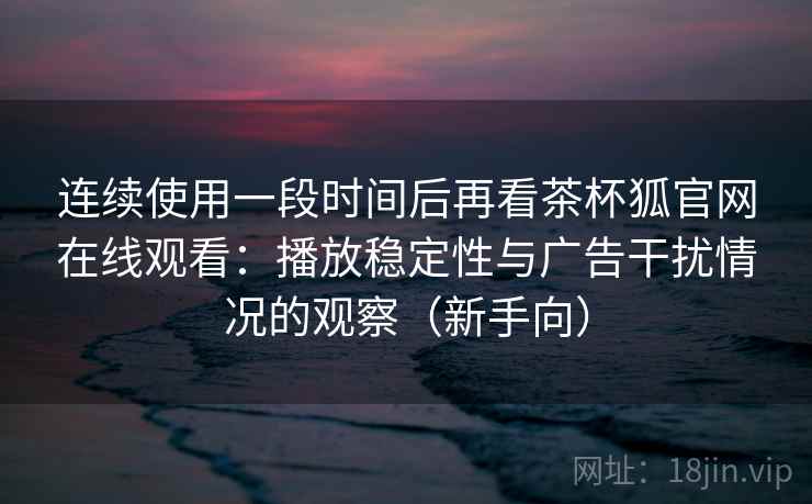 连续使用一段时间后再看茶杯狐官网在线观看：播放稳定性与广告干扰情况的观察（新手向）