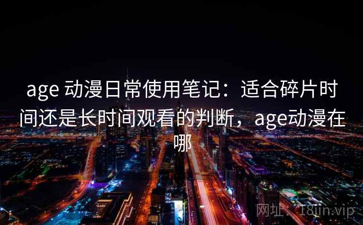 age 动漫日常使用笔记：适合碎片时间还是长时间观看的判断，age动漫在哪