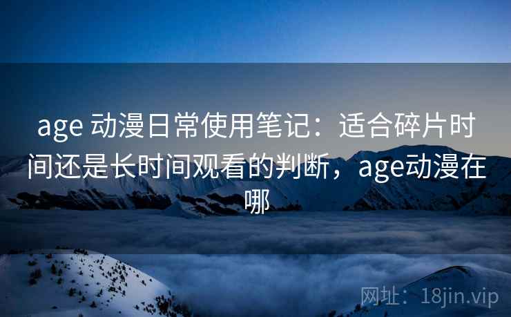 age 动漫日常使用笔记：适合碎片时间还是长时间观看的判断，age动漫在哪