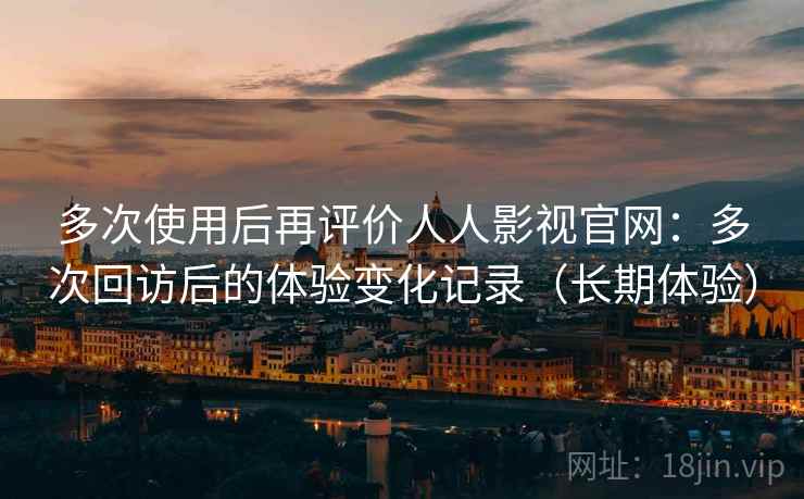 多次使用后再评价人人影视官网：多次回访后的体验变化记录（长期体验）