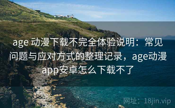 age 动漫下载不完全体验说明：常见问题与应对方式的整理记录，age动漫app安卓怎么下载不了