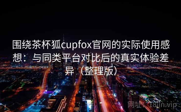 围绕茶杯狐cupfox官网的实际使用感想:与同类平台对比后的真实体验差异(整理版) 围绕茶杯狐cupfox官网的实际使用感想:与同类平台对比后的真实体验差异(整理版)