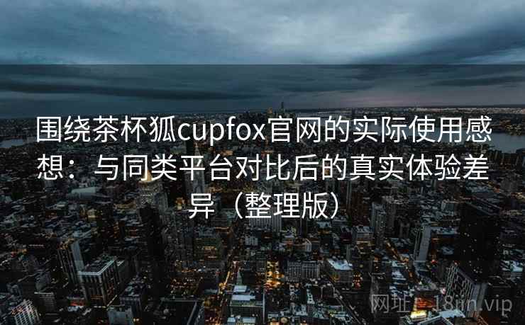 围绕茶杯狐cupfox官网的实际使用感想:与同类平台对比后的真实体验差异(整理版) 围绕茶杯狐cupfox官网的实际使用感想:与同类平台对比后的真实体验差异(整理版)