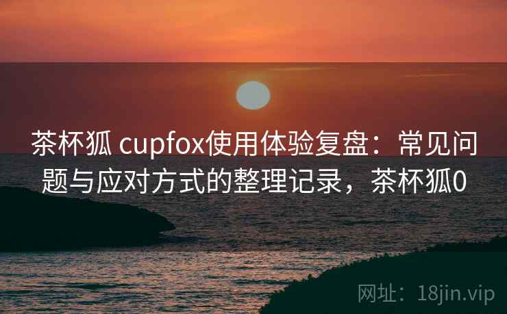 茶杯狐 cupfox使用体验复盘:常见问题与应对方式的整理记录,茶杯狐0 茶杯狐 cupfox使用体验复盘:常见问题与应对方式的整理记录,茶杯狐0