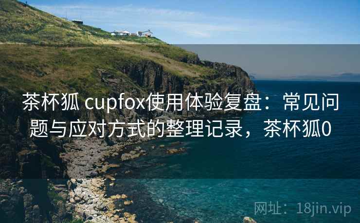 茶杯狐 cupfox使用体验复盘:常见问题与应对方式的整理记录,茶杯狐0 茶杯狐 cupfox使用体验复盘:常见问题与应对方式的整理记录,茶杯狐0