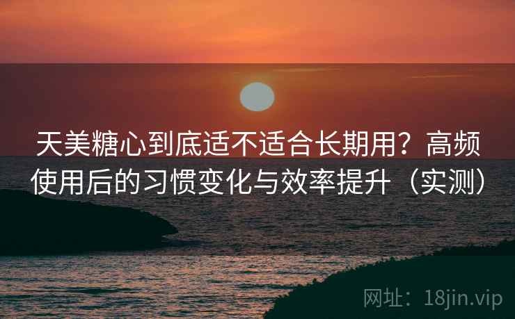 天美糖心到底适不适合长期用？高频使用后的习惯变化与效率提升（实测）