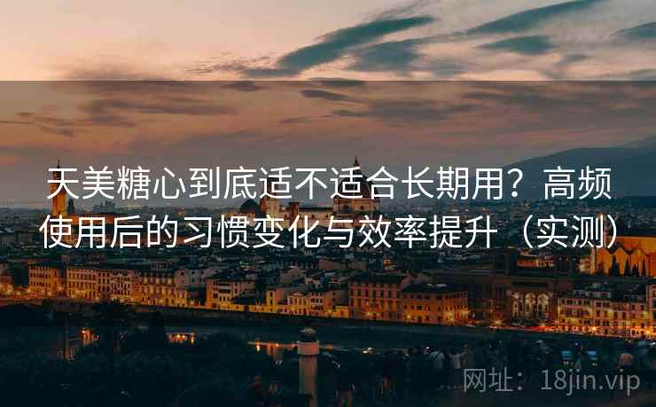 天美糖心到底适不适合长期用？高频使用后的习惯变化与效率提升（实测）