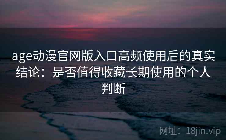 age动漫官网版入口高频使用后的真实结论：是否值得收藏长期使用的个人判断