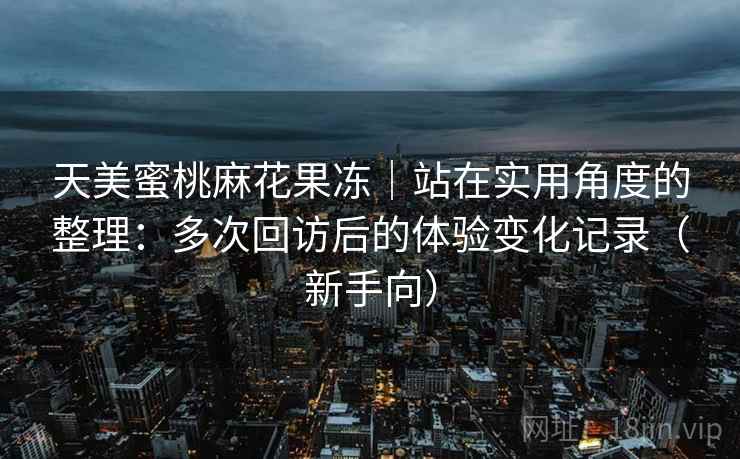 天美蜜桃麻花果冻|站在实用角度的整理:多次回访后的体验变化记录(新手向) 天美蜜桃麻花果冻|站在实用角度的整理:多次回访后的体验变化记录(新手向)