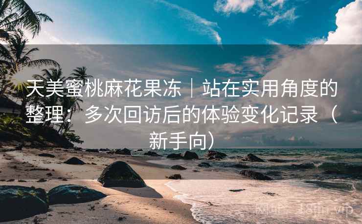 天美蜜桃麻花果冻|站在实用角度的整理:多次回访后的体验变化记录(新手向) 天美蜜桃麻花果冻|站在实用角度的整理:多次回访后的体验变化记录(新手向)