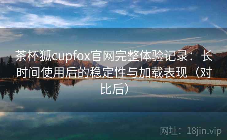 茶杯狐cupfox官网完整体验记录:长时间使用后的稳定性与加载表现(对比后) 茶杯狐cupfox官网完整体验记录:长时间使用后的稳定性与加载表现(对比后)